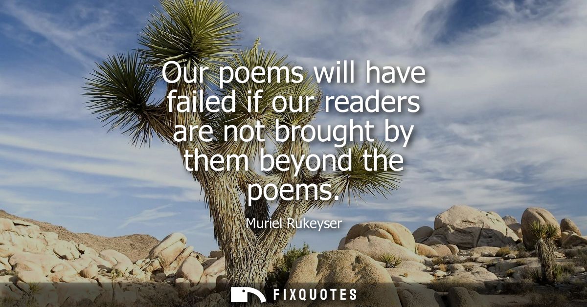 Our poems will have failed if our readers are not brought by them beyond the poems