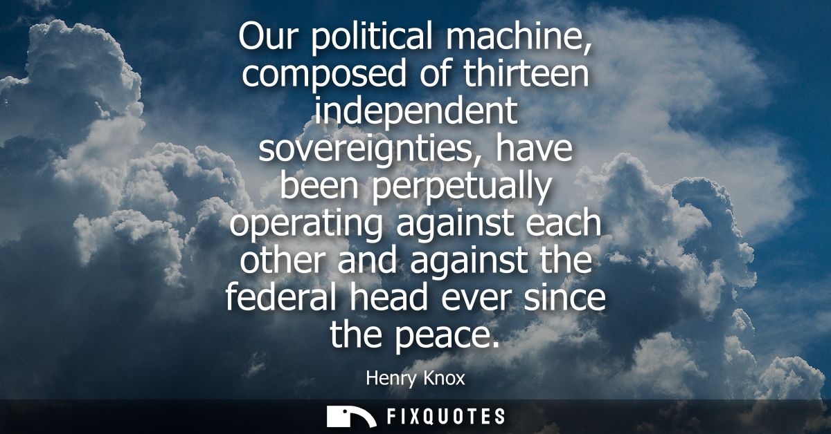 Our political machine, composed of thirteen independent sovereignties, have been perpetually operating against each othe