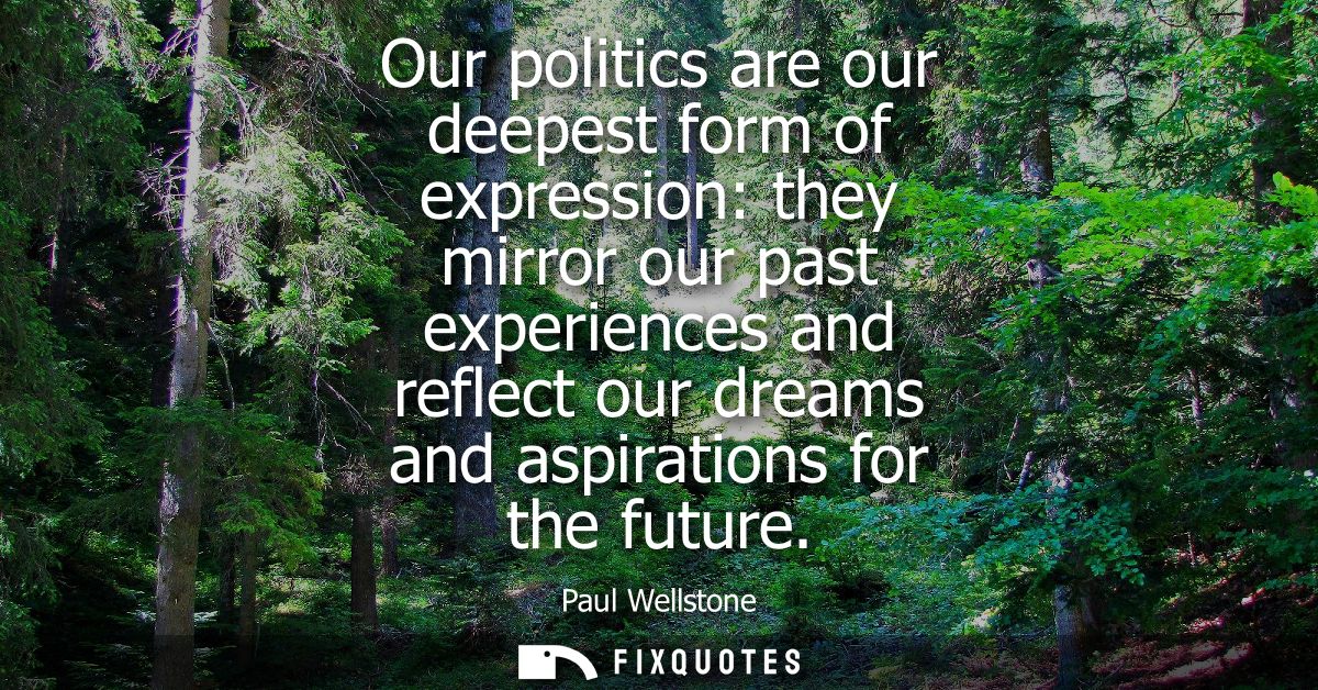 Our politics are our deepest form of expression: they mirror our past experiences and reflect our dreams and aspirations