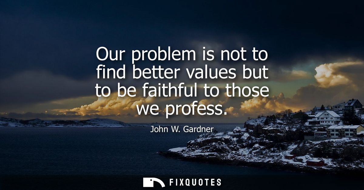 Our problem is not to find better values but to be faithful to those we profess - John W. Gardner