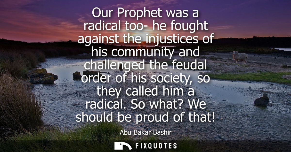 Our Prophet was a radical too- he fought against the injustices of his community and challenged the feudal order of his 