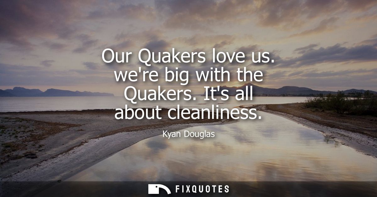 Our Quakers love us. were big with the Quakers. Its all about cleanliness