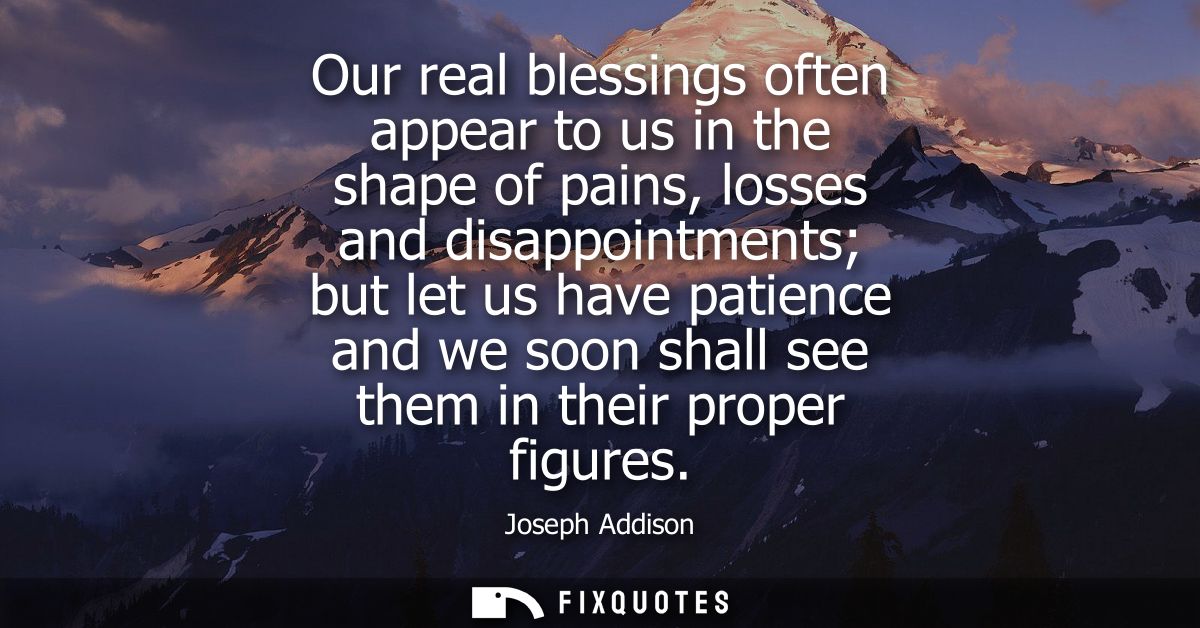 Our real blessings often appear to us in the shape of pains, losses and disappointments but let us have patience and we 