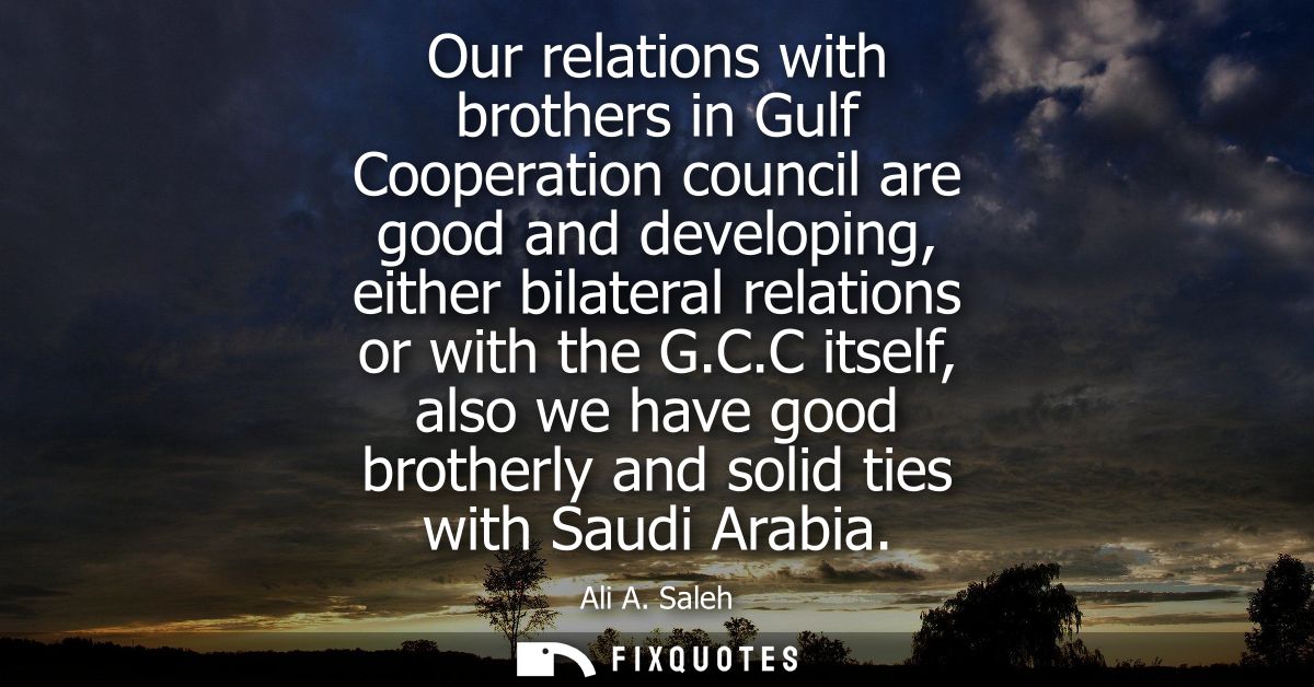 Our relations with brothers in Gulf Cooperation council are good and developing, either bilateral relations or with the 