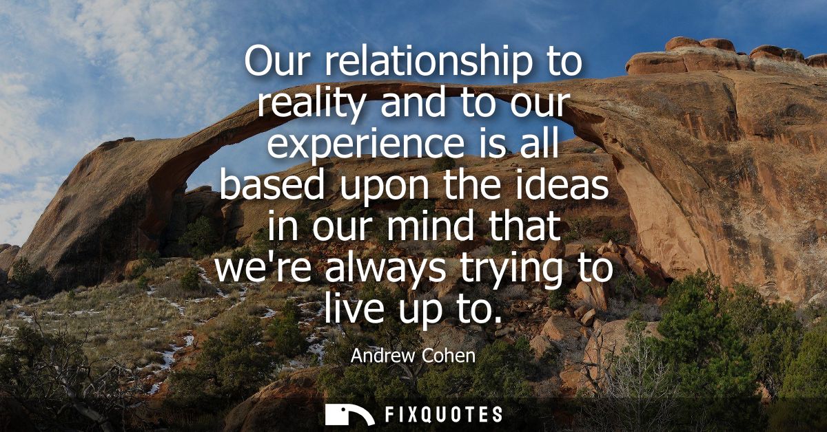 Our relationship to reality and to our experience is all based upon the ideas in our mind that were always trying to liv