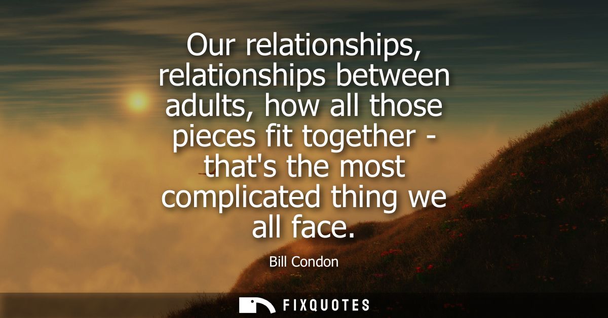 Our relationships, relationships between adults, how all those pieces fit together - thats the most complicated thing we