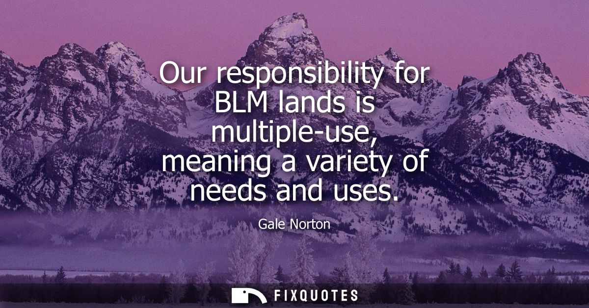 Our responsibility for BLM lands is multiple-use, meaning a variety of needs and uses