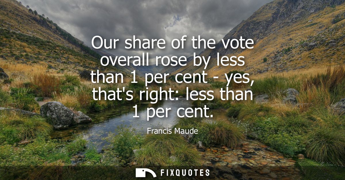 Our share of the vote overall rose by less than 1 per cent - yes, thats right: less than 1 per cent