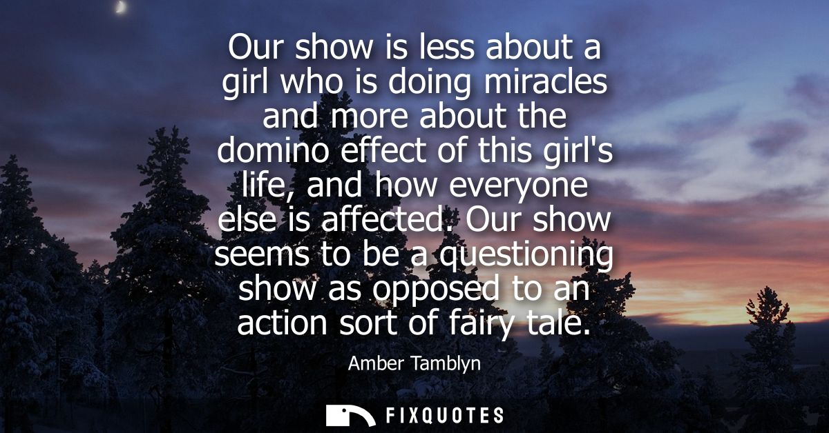 Our show is less about a girl who is doing miracles and more about the domino effect of this girls life, and how everyon
