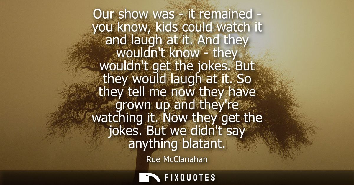 Our show was - it remained - you know, kids could watch it and laugh at it. And they wouldnt know - they wouldnt get the