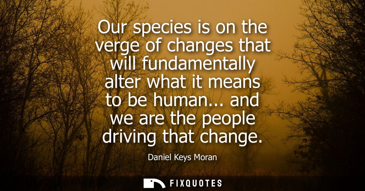 Our species is on the verge of changes that will fundamentally alter what it means to be human... and we are the people 