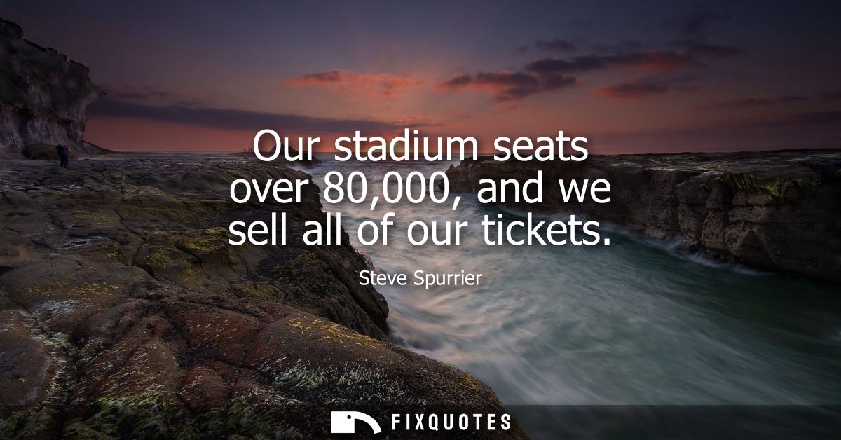 Our stadium seats over 80,000, and we sell all of our tickets