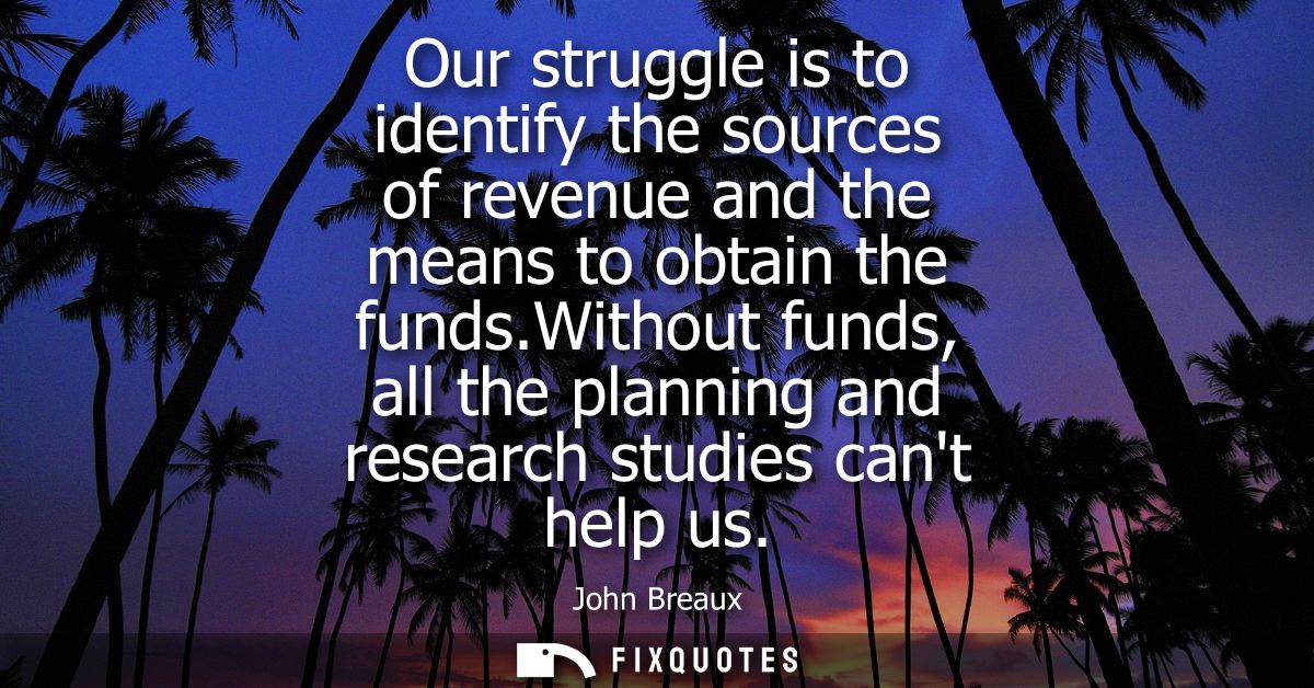 Our struggle is to identify the sources of revenue and the means to obtain the funds.Without funds, all the planning and