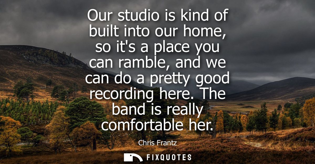 Our studio is kind of built into our home, so its a place you can ramble, and we can do a pretty good recording here. Th