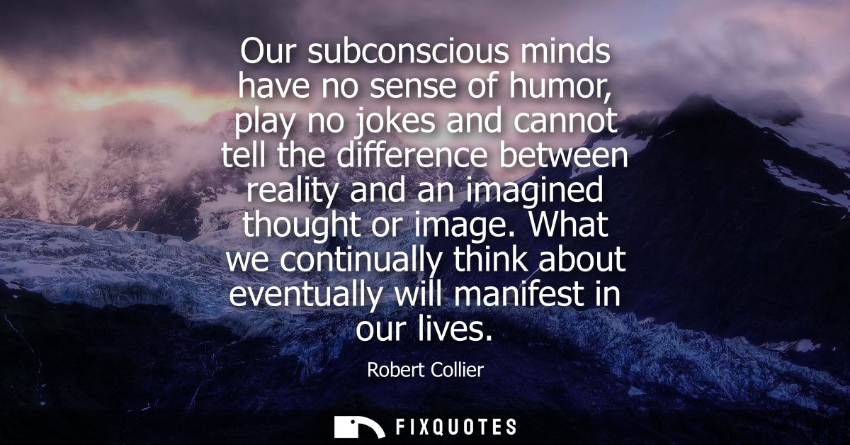 Our subconscious minds have no sense of humor, play no jokes and cannot tell the difference between reality and an imagi