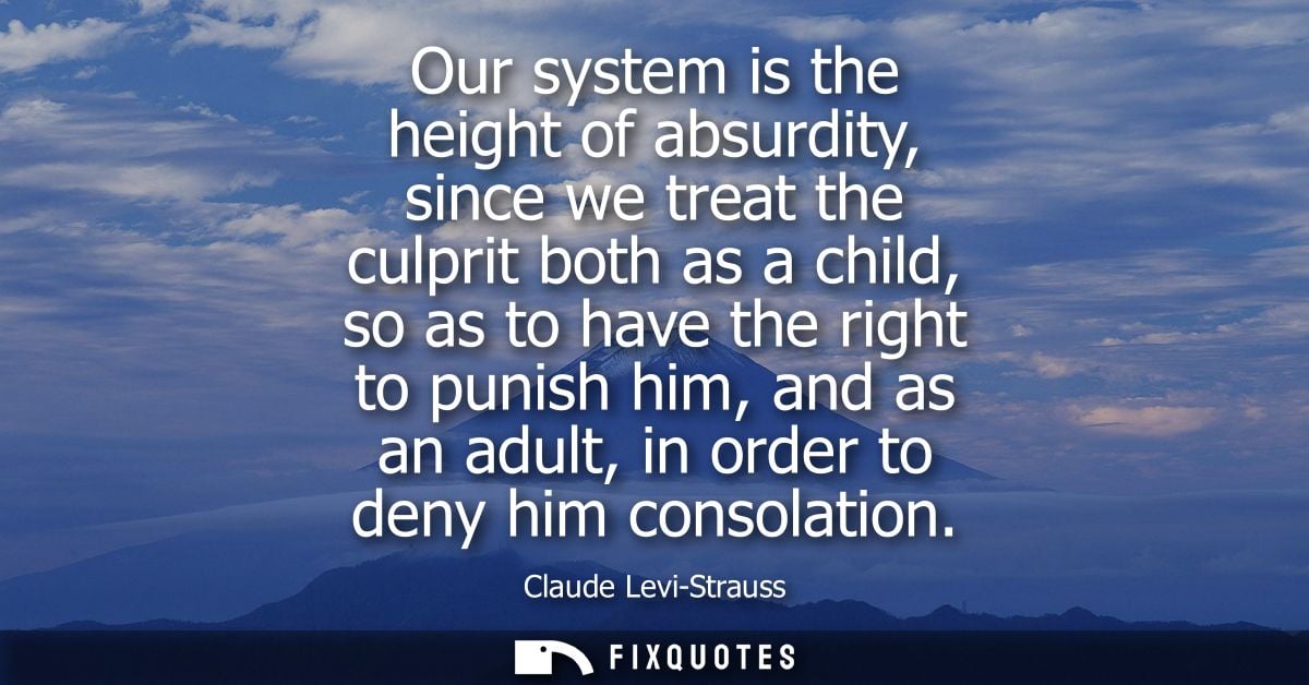 Our system is the height of absurdity, since we treat the culprit both as a child, so as to have the right to punish him