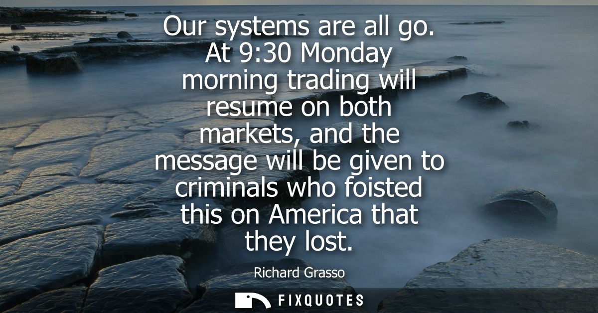 Our systems are all go. At 9:30 Monday morning trading will resume on both markets, and the message will be given to cri