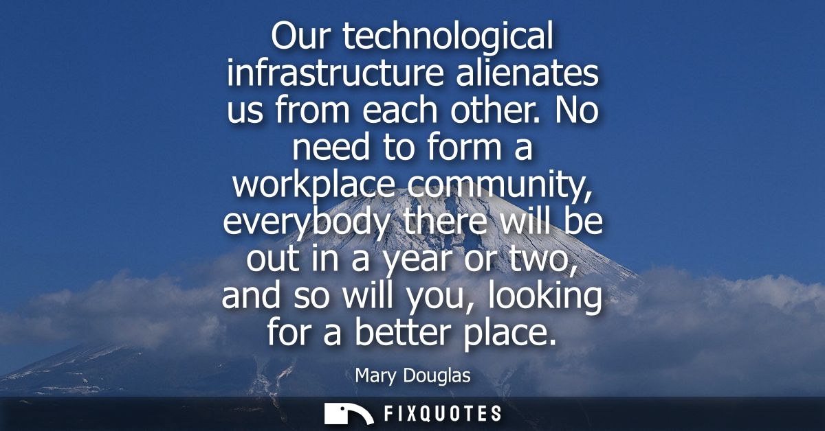 Our technological infrastructure alienates us from each other. No need to form a workplace community, everybody there wi