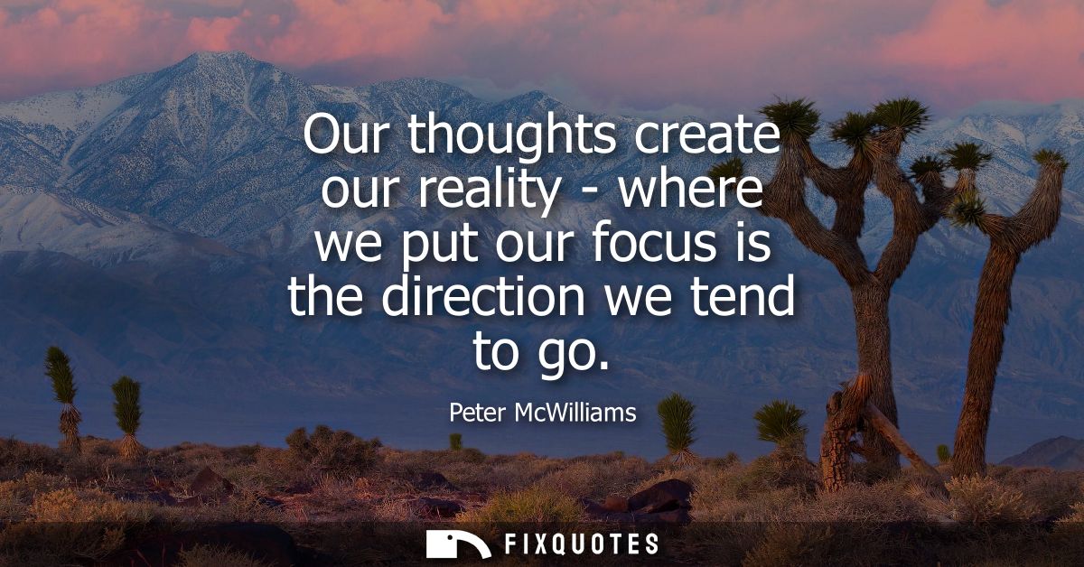 Our thoughts create our reality - where we put our focus is the direction we tend to go