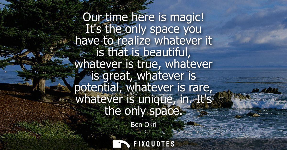 Our time here is magic! Its the only space you have to realize whatever it is that is beautiful, whatever is true, whate
