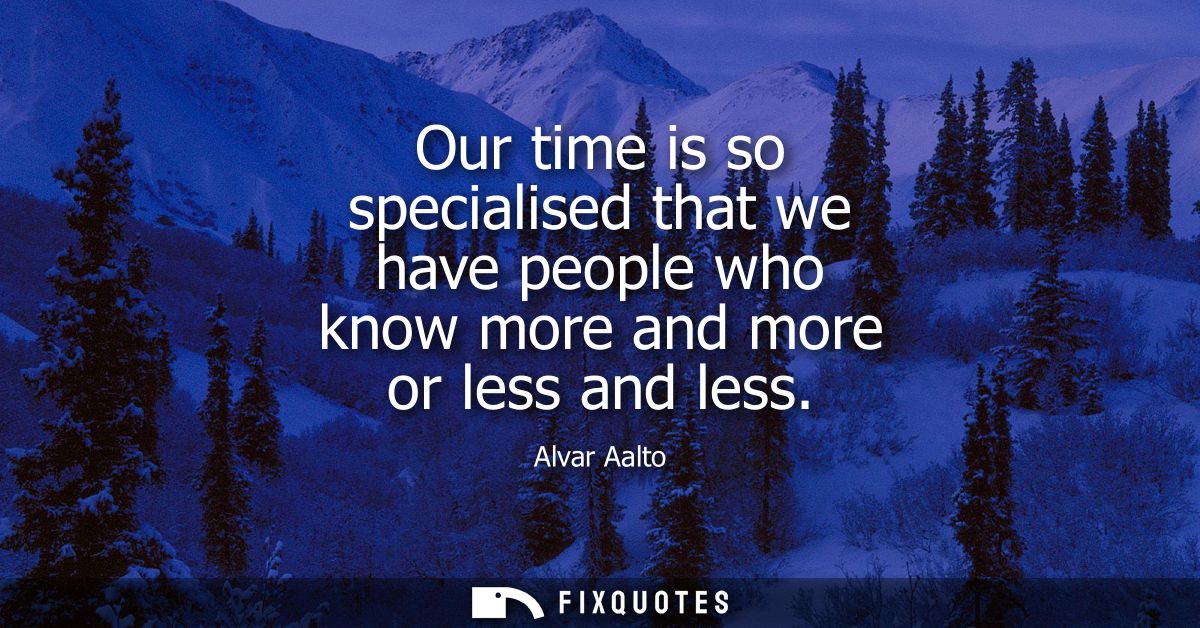 Our time is so specialised that we have people who know more and more or less and less