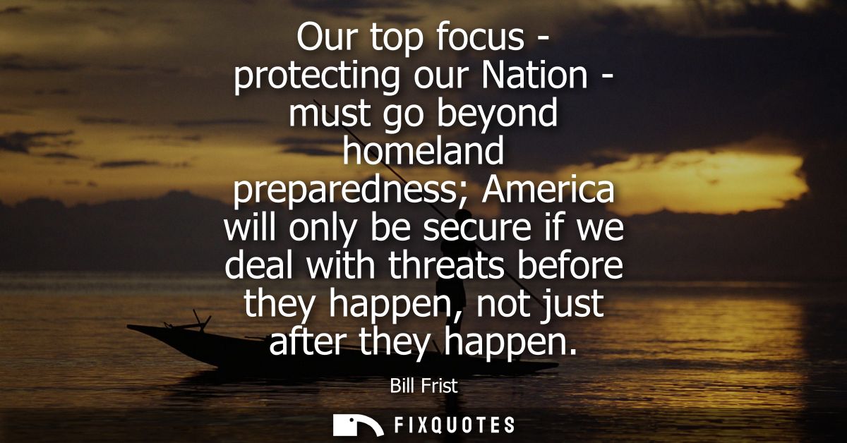 Our top focus - protecting our Nation - must go beyond homeland preparedness America will only be secure if we deal with