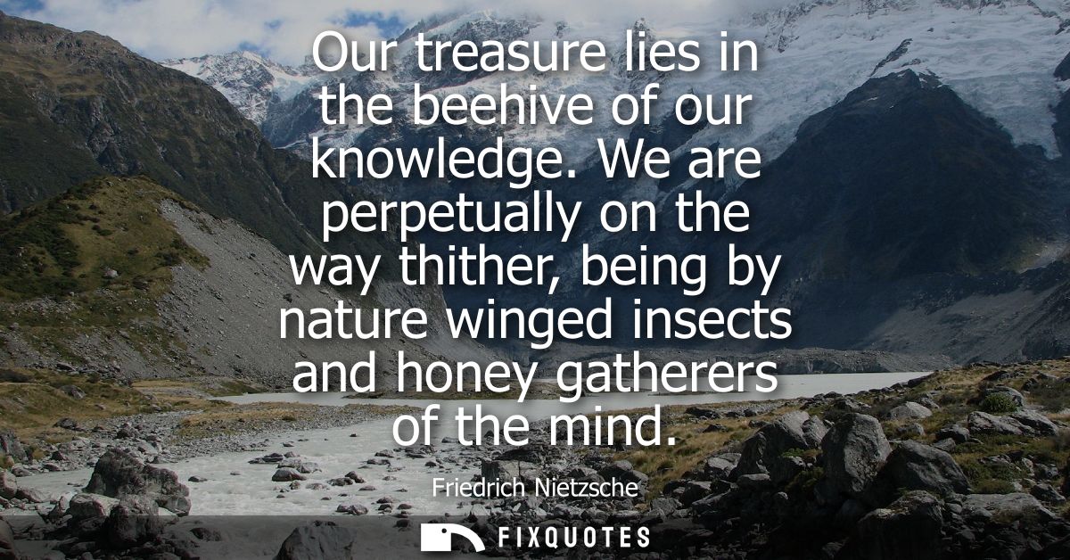 Our treasure lies in the beehive of our knowledge. We are perpetually on the way thither, being by nature winged insects