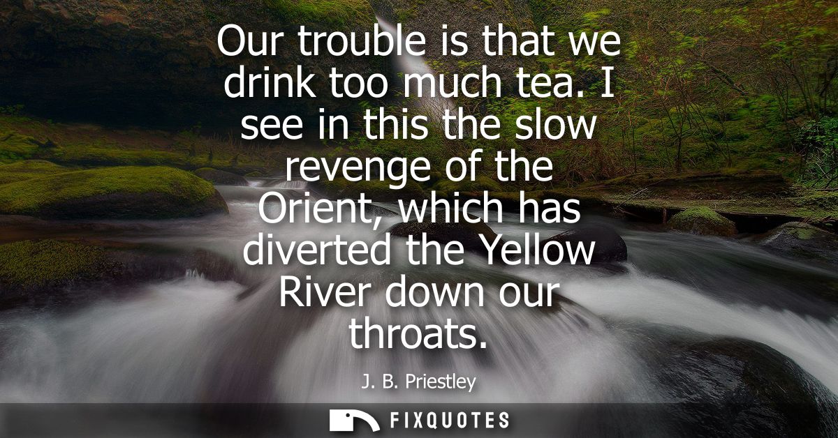 Our trouble is that we drink too much tea. I see in this the slow revenge of the Orient, which has diverted the Yellow R