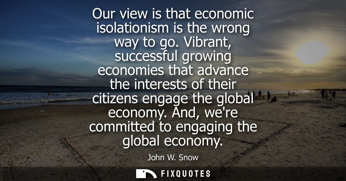 Our view is that economic isolationism is the wrong way to go. Vibrant, successful growing economies that advance the in