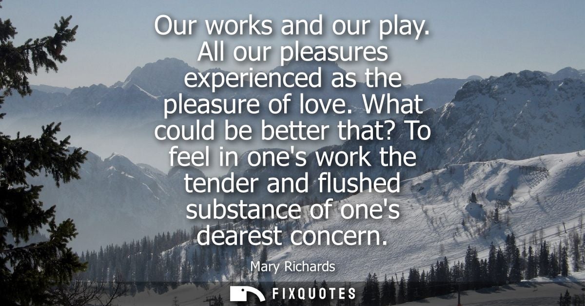 Our works and our play. All our pleasures experienced as the pleasure of love. What could be better that? To feel in one