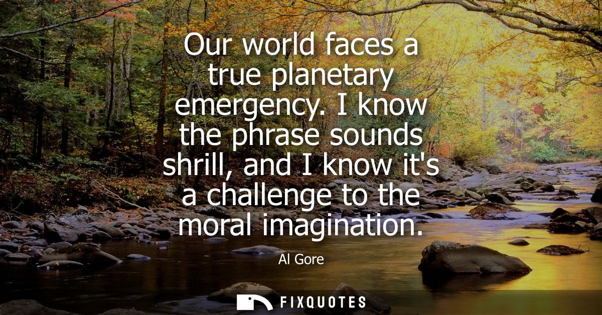 Our world faces a true planetary emergency. I know the phrase sounds shrill, and I know its a challenge to the moral ima
