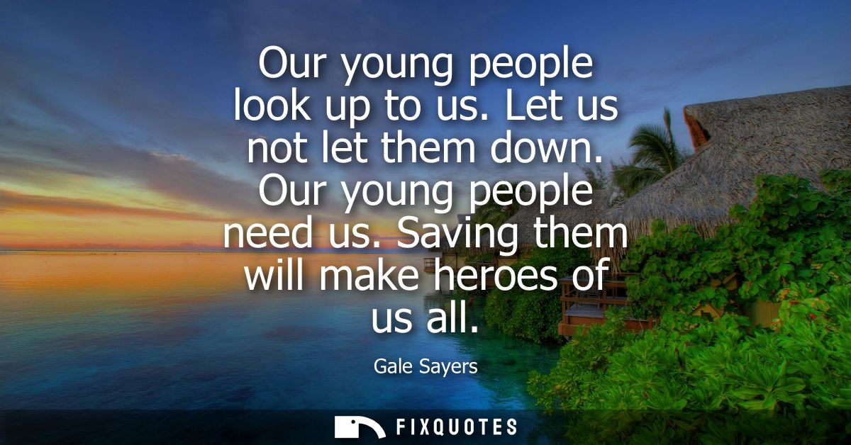 Our young people look up to us. Let us not let them down. Our young people need us. Saving them will make heroes of us a