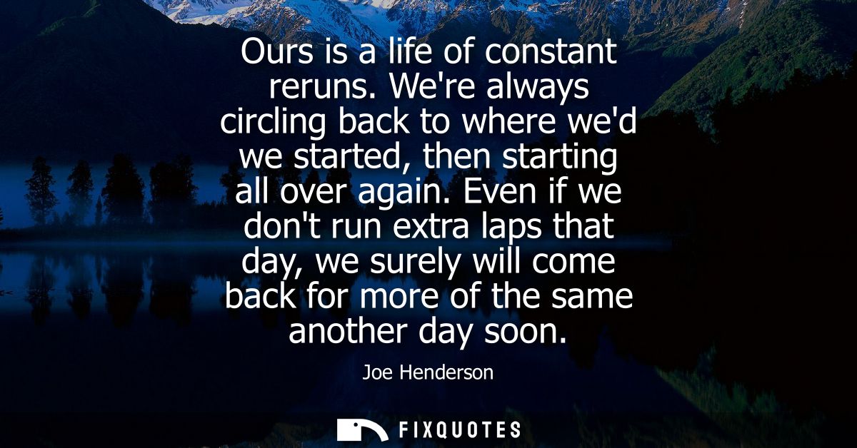 Ours is a life of constant reruns. Were always circling back to where wed we started, then starting all over again.