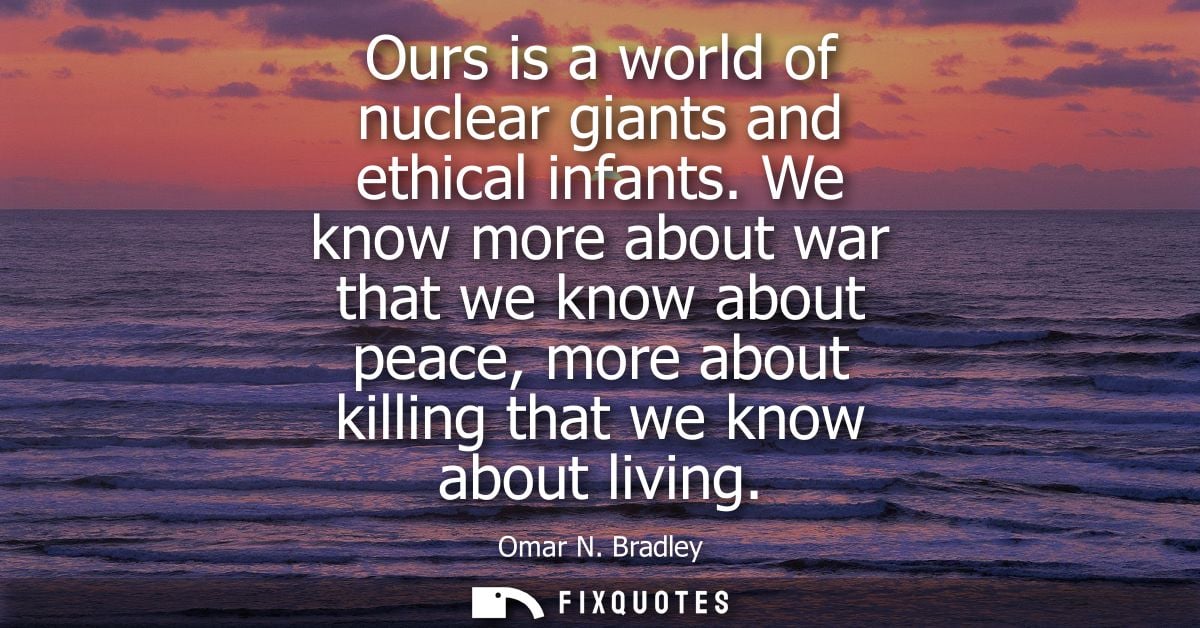 Ours is a world of nuclear giants and ethical infants. We know more about war that we know about peace, more about killi