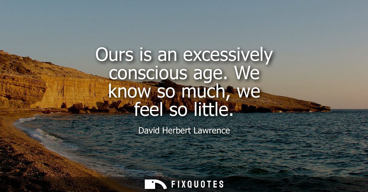 Ours is an excessively conscious age. We know so much, we feel so little