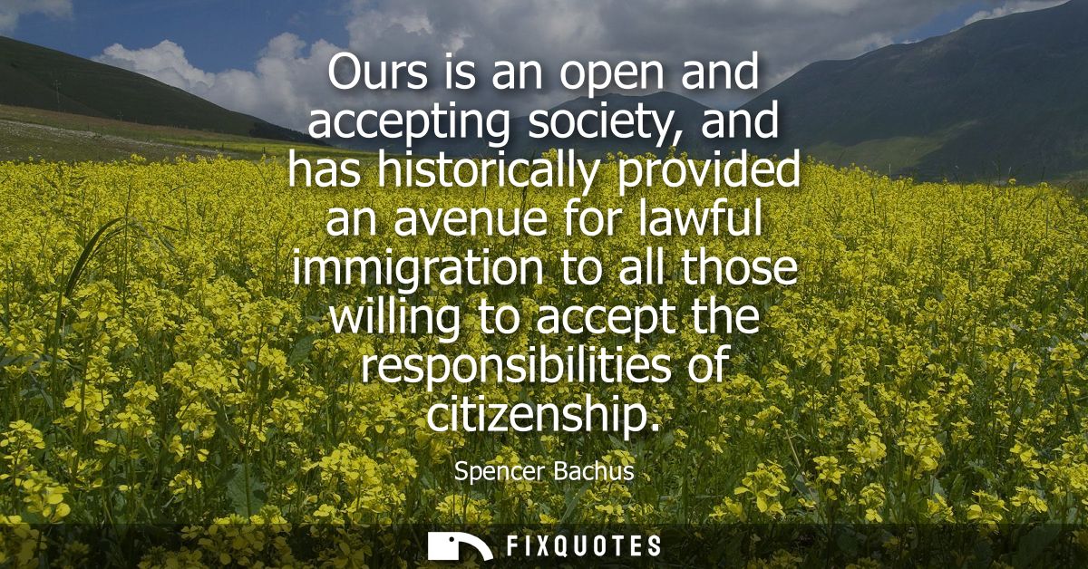 Ours is an open and accepting society, and has historically provided an avenue for lawful immigration to all those willi