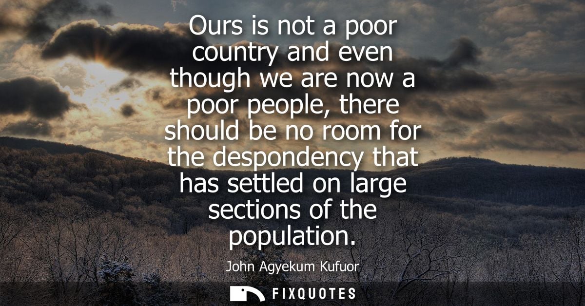 Ours is not a poor country and even though we are now a poor people, there should be no room for the despondency that ha