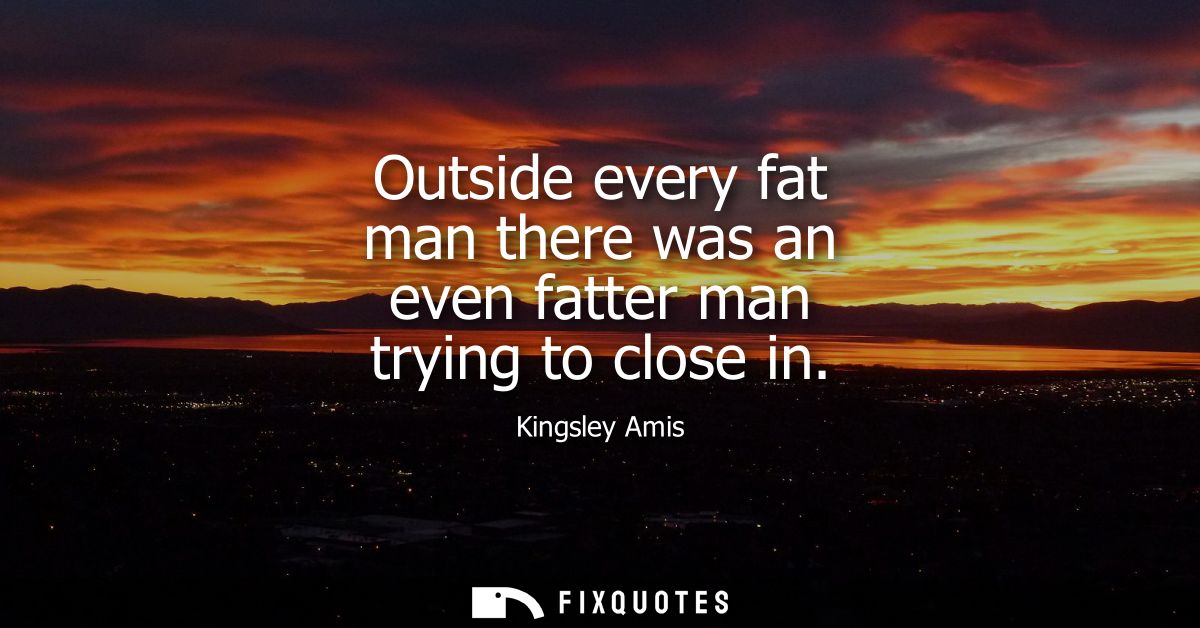 Outside every fat man there was an even fatter man trying to close in