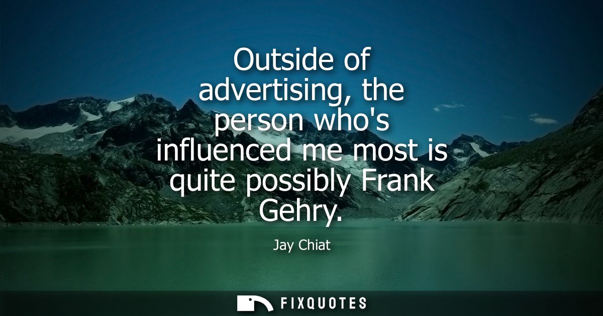 Outside of advertising, the person whos influenced me most is quite possibly Frank Gehry