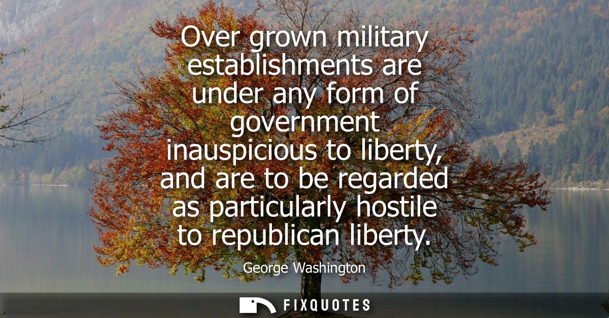 Over grown military establishments are under any form of government inauspicious to liberty, and are to be regarded as p