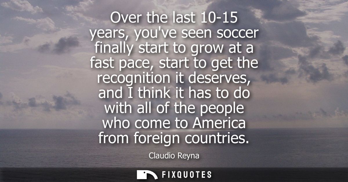 Over the last 10-15 years, youve seen soccer finally start to grow at a fast pace, start to get the recognition it deser