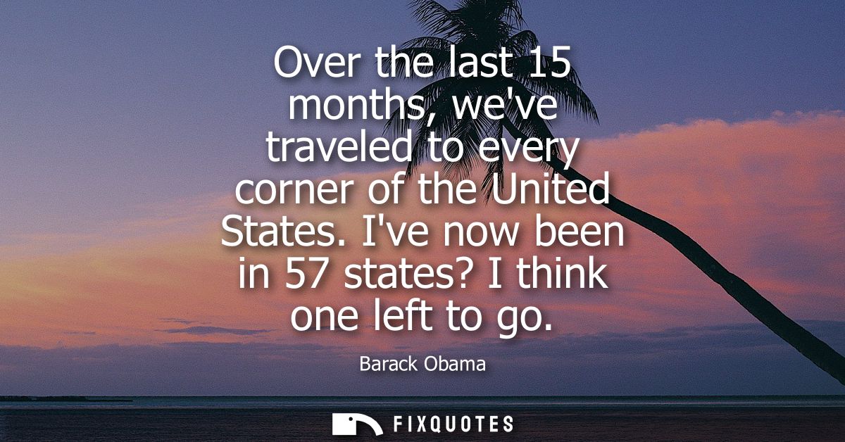 Over the last 15 months, weve traveled to every corner of the United States. Ive now been in 57 states? I think one left