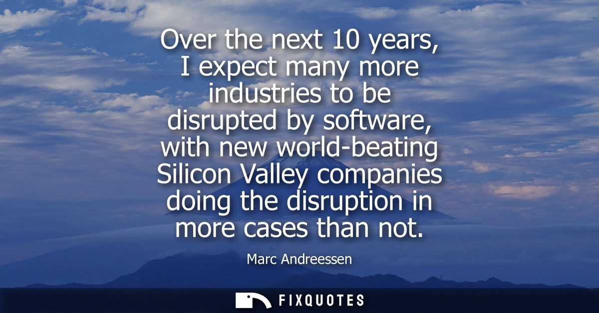 Over the next 10 years, I expect many more industries to be disrupted by software, with new world-beating Silicon Valley