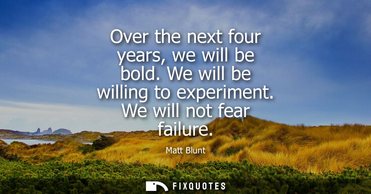 Over the next four years, we will be bold. We will be willing to experiment. We will not fear failure