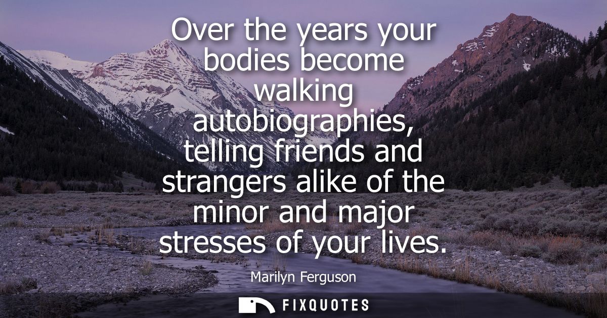 Over the years your bodies become walking autobiographies, telling friends and strangers alike of the minor and major st