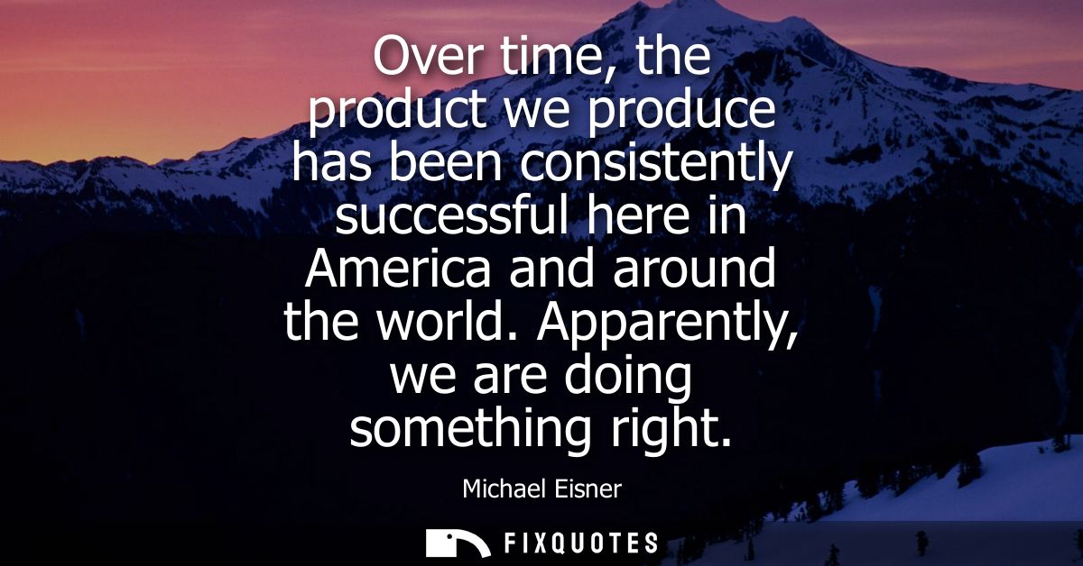 Over time, the product we produce has been consistently successful here in America and around the world. Apparently, we 