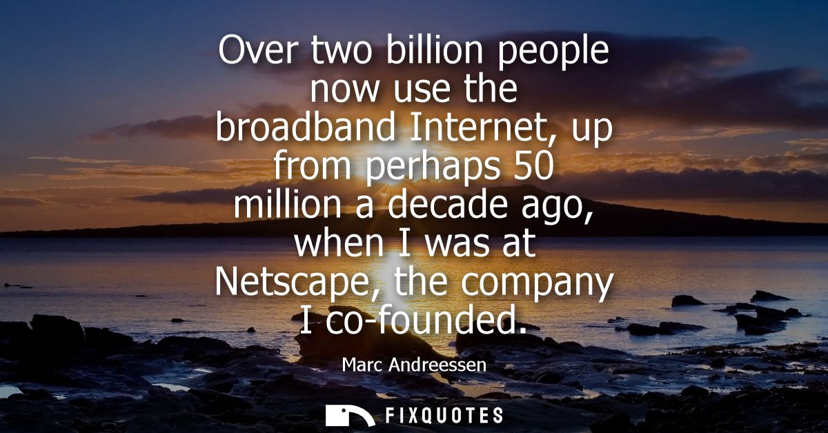 Over two billion people now use the broadband Internet, up from perhaps 50 million a decade ago, when I was at Netscape,