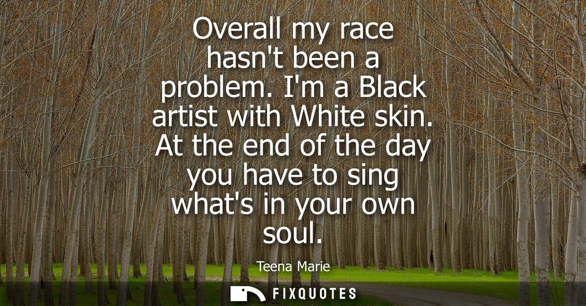 Overall my race hasnt been a problem. Im a Black artist with White skin. At the end of the day you have to sing whats in