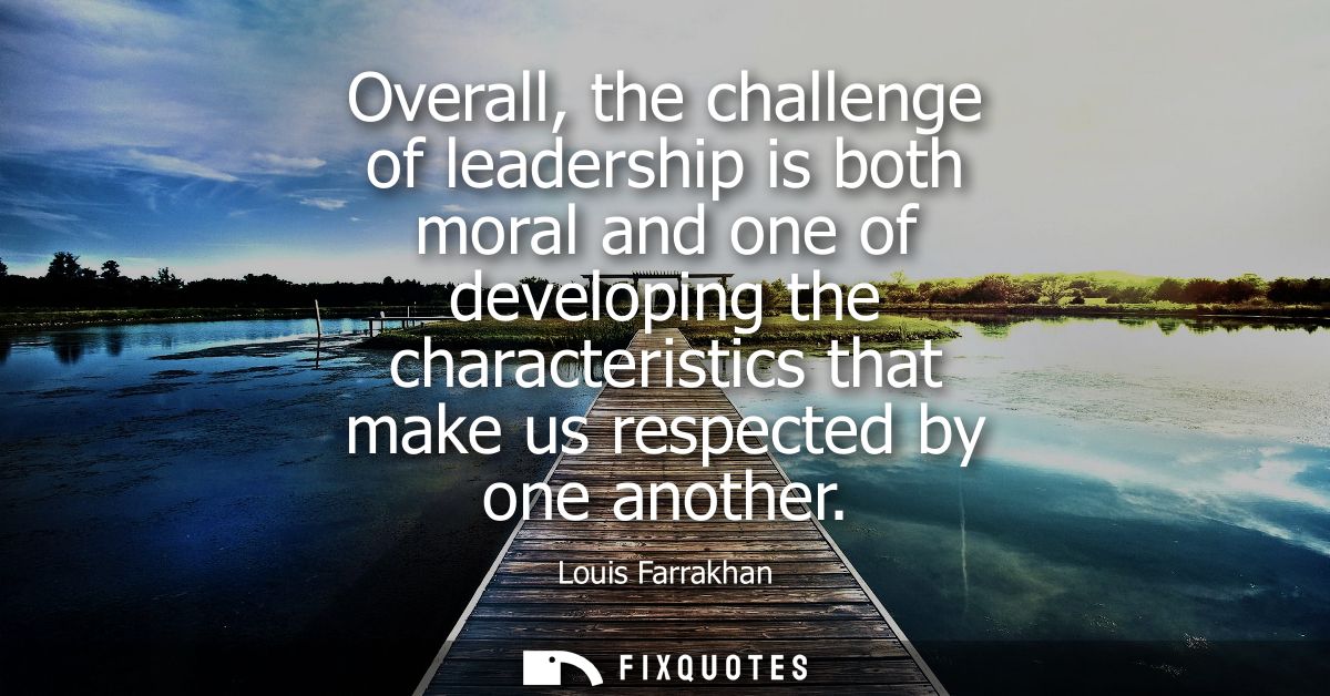 Overall, the challenge of leadership is both moral and one of developing the characteristics that make us respected by o
