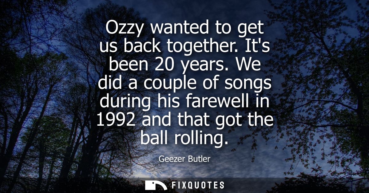 Ozzy wanted to get us back together. Its been 20 years. We did a couple of songs during his farewell in 1992 and that go